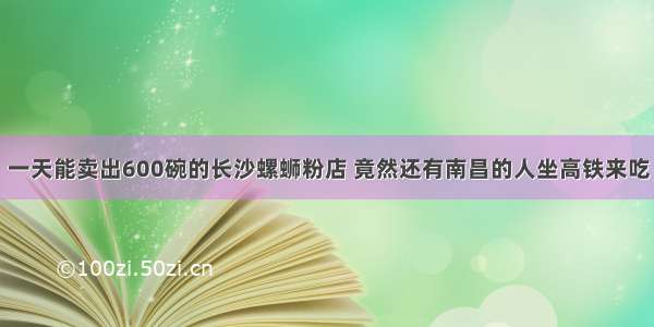 一天能卖出600碗的长沙螺蛳粉店 竟然还有南昌的人坐高铁来吃