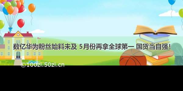 数亿华为粉丝始料未及 5月份再拿全球第一 国货当自强！