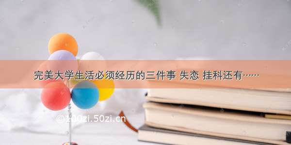 完美大学生活必须经历的三件事 失恋 挂科还有……