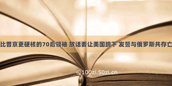 比普京更硬核的70后领袖 放话要让美国跪下 发誓与俄罗斯共存亡