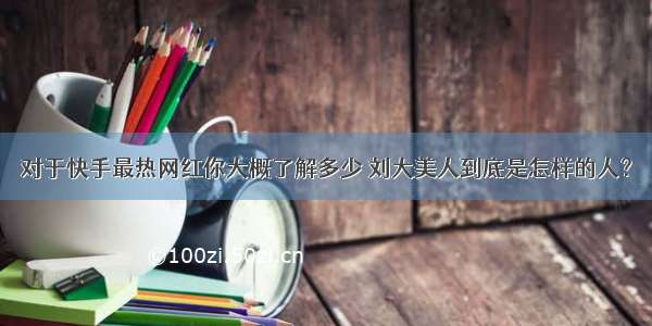 对于快手最热网红你大概了解多少 刘大美人到底是怎样的人？