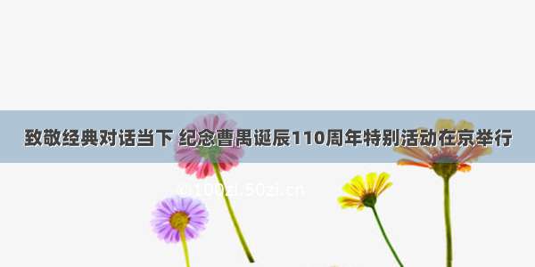 致敬经典对话当下 纪念曹禺诞辰110周年特别活动在京举行