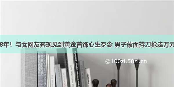 被判8年！与女网友奔现见到黄金首饰心生歹念 男子蒙面持刀抢走万元项链