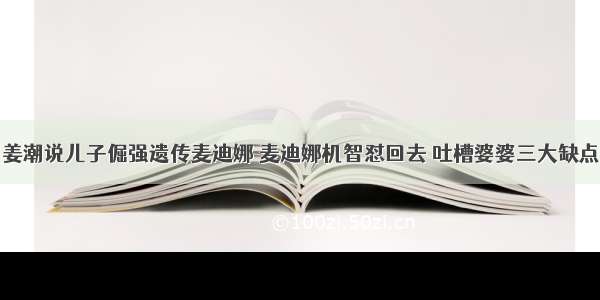 姜潮说儿子倔强遗传麦迪娜 麦迪娜机智怼回去 吐槽婆婆三大缺点