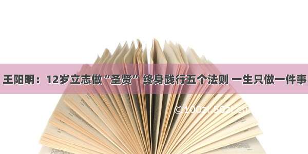 王阳明：12岁立志做“圣贤” 终身践行五个法则 一生只做一件事