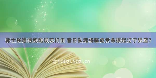 郭士强遭遇残酷现实打击 昔日队魂将临危受命撑起辽宁男篮？