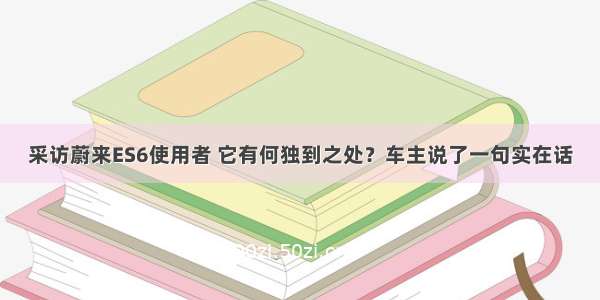 采访蔚来ES6使用者 它有何独到之处？车主说了一句实在话