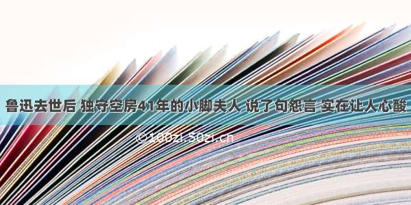 鲁迅去世后 独守空房41年的小脚夫人 说了句怨言 实在让人心酸