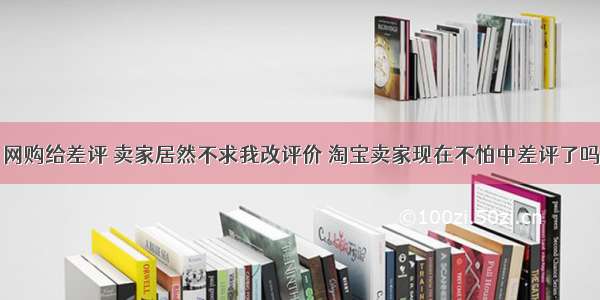 网购给差评 卖家居然不求我改评价 淘宝卖家现在不怕中差评了吗