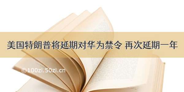 美国特朗普将延期对华为禁令 再次延期一年