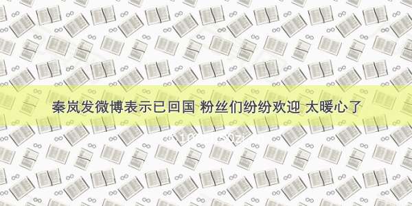 秦岚发微博表示已回国 粉丝们纷纷欢迎 太暖心了