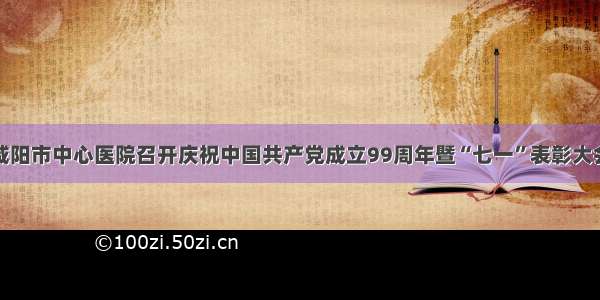 咸阳市中心医院召开庆祝中国共产党成立99周年暨“七一”表彰大会