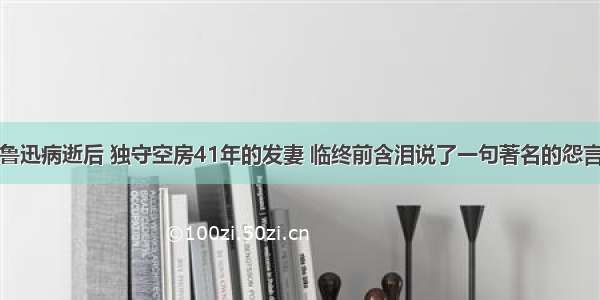 鲁迅病逝后 独守空房41年的发妻 临终前含泪说了一句著名的怨言