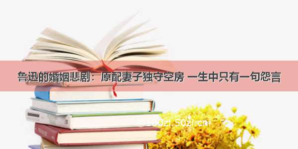 鲁迅的婚姻悲剧：原配妻子独守空房 一生中只有一句怨言