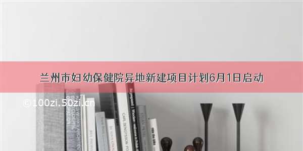 兰州市妇幼保健院异地新建项目计划6月1日启动