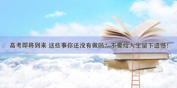 高考即将到来 这些事你还没有做吗？不要给人生留下遗憾！