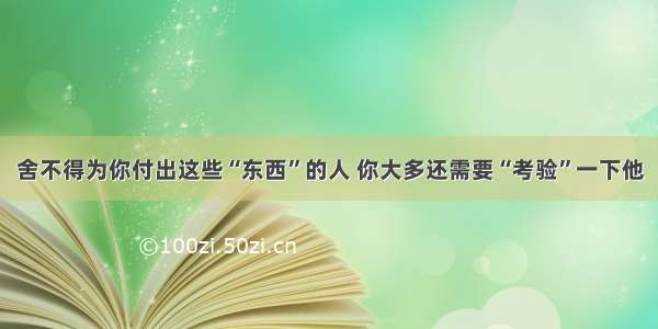 舍不得为你付出这些“东西”的人 你大多还需要“考验”一下他