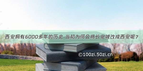 西安拥有6000多年的历史 当初为何会将长安城改成西安呢？