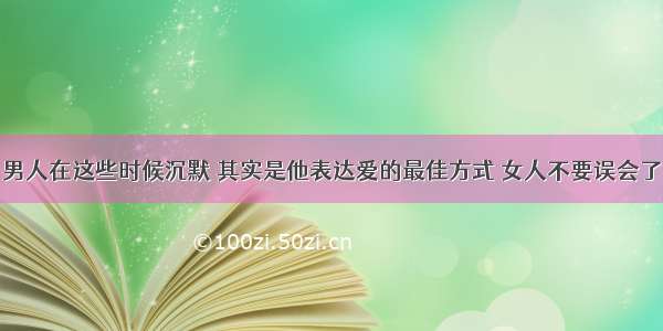 男人在这些时候沉默 其实是他表达爱的最佳方式 女人不要误会了