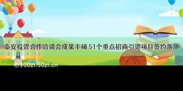 泰安投资合作洽谈会成果丰硕 51个重点招商引资项目签约落地