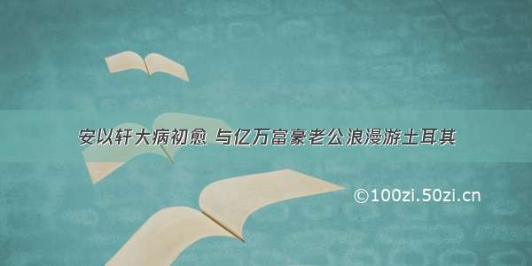 安以轩大病初愈 与亿万富豪老公浪漫游土耳其