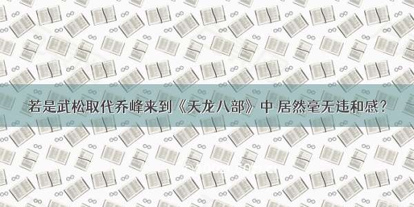 若是武松取代乔峰来到《天龙八部》中 居然毫无违和感？