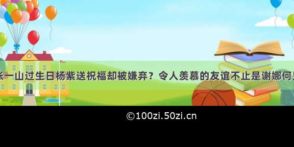 张一山过生日杨紫送祝福却被嫌弃？令人羡慕的友谊不止是谢娜何炅