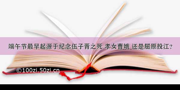 端午节最早起源于纪念伍子胥之死 孝女曹娥 还是屈原投江？