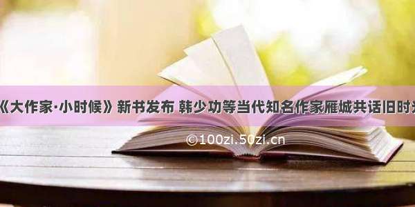 《大作家·小时候》新书发布 韩少功等当代知名作家雁城共话旧时光