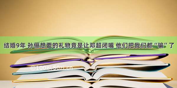 结婚9年 孙俪想要的礼物竟是让邓超闭嘴 他们把我们都“骗”了