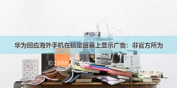 华为回应海外手机在锁定屏幕上显示广告：非官方所为