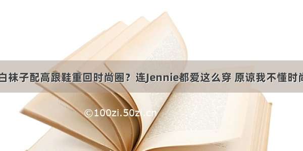 白袜子配高跟鞋重回时尚圈？连Jennie都爱这么穿 原谅我不懂时尚