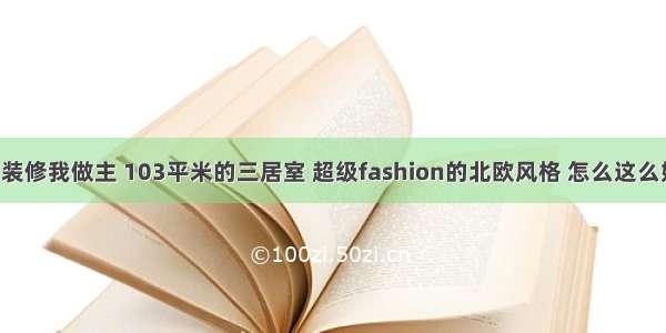 我的装修我做主 103平米的三居室 超级fashion的北欧风格 怎么这么好看！