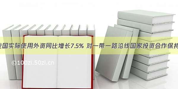 5月我国实际使用外资同比增长7.5% 对一带一路沿线国家投资合作保持增长