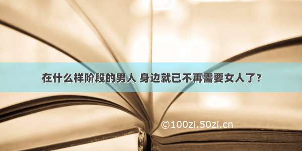 在什么样阶段的男人 身边就已不再需要女人了？