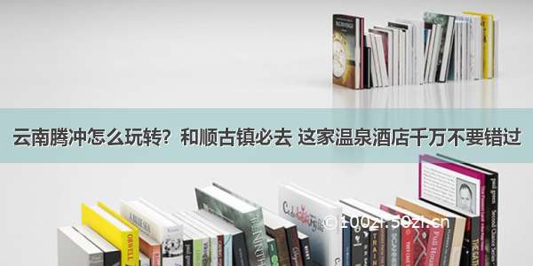 云南腾冲怎么玩转？和顺古镇必去 这家温泉酒店千万不要错过