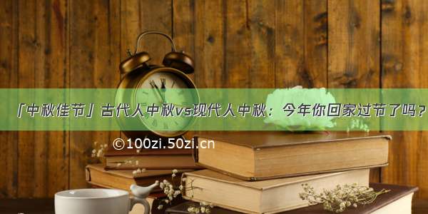 「中秋佳节」古代人中秋vs现代人中秋：今年你回家过节了吗？