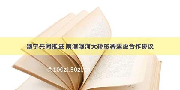 滁宁共同推进 南浦滁河大桥签署建设合作协议