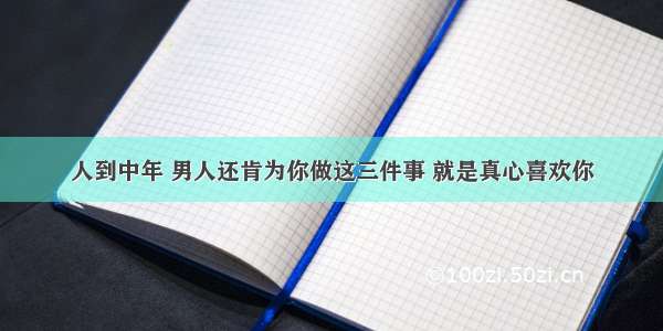 人到中年 男人还肯为你做这三件事 就是真心喜欢你