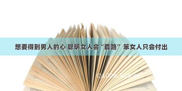 想要得到男人的心 聪明女人会“套路” 笨女人只会付出