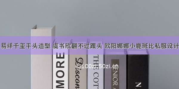 易烊千玺平头造型 虞书欣翻不过跟头 欧阳娜娜小鹿斑比私服设计