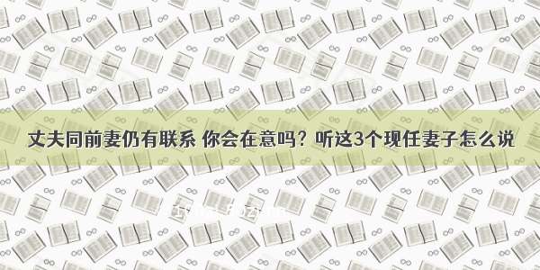 丈夫同前妻仍有联系 你会在意吗？听这3个现任妻子怎么说