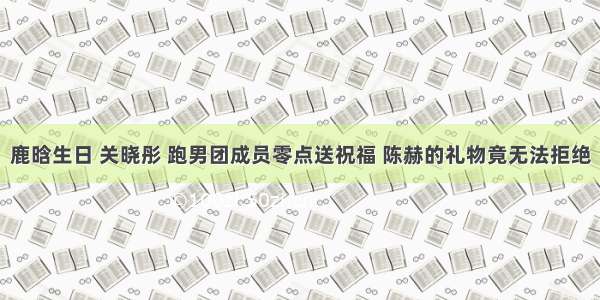 鹿晗生日 关晓彤 跑男团成员零点送祝福 陈赫的礼物竟无法拒绝