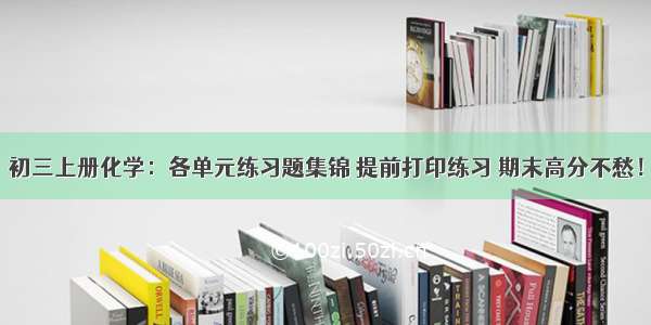 初三上册化学：各单元练习题集锦 提前打印练习 期末高分不愁！