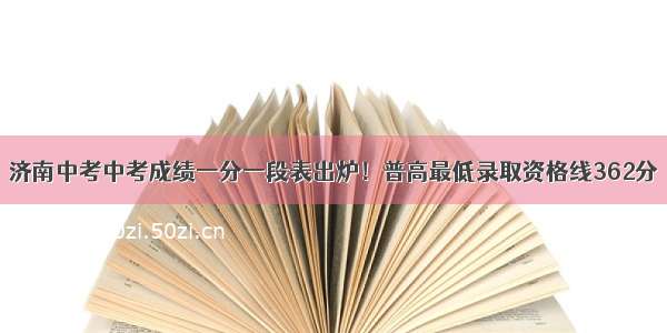 济南中考中考成绩一分一段表出炉！普高最低录取资格线362分