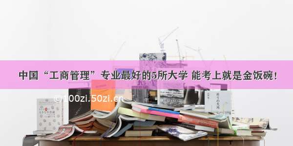 中国“工商管理”专业最好的5所大学 能考上就是金饭碗！