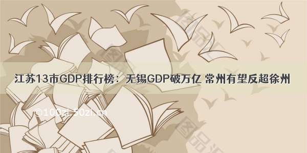 江苏13市GDP排行榜：无锡GDP破万亿 常州有望反超徐州