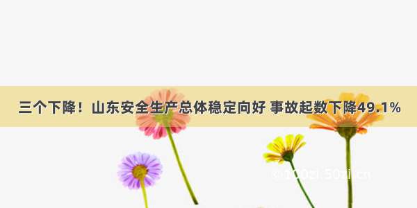 三个下降！山东安全生产总体稳定向好 事故起数下降49.1%