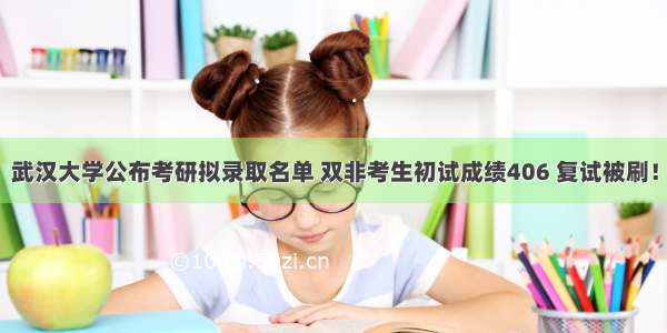 武汉大学公布考研拟录取名单 双非考生初试成绩406 复试被刷！
