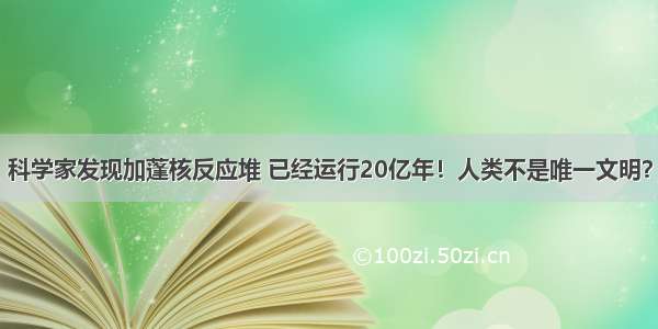 科学家发现加蓬核反应堆 已经运行20亿年！人类不是唯一文明？